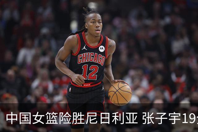 中国女篮险胜尼日利亚 张子宇19分14篮板成球队关键